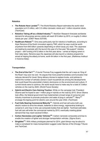 Robotics

   The Robots Have Landed198: The World Robotics Report estimates the world robot
   population at 4.5 million, with 3.5 million domestic robots and 1 million industrial robots.
   (TechCast)
   Robotics Taking off as a Global Industry199: NextGen Research forecasts worldwide
   demand for all-purpose service robots will reach $15 billion by 2015, or roughly 5 million
   robots per year. (CNET News 5/27/09)
   Healthcare Robots200: One area particularly ripe for robotics is healthcare, according to
   Arjan Rensma of the Dutch innovation agency TNO, which he says could be worth
   anywhere from €40 billion upwards depending on which study you read. The Japanese
   are leading by example with the launch this year of a five-year ―life-support‖ robotics
   project – with funding of €12 billion in the first year alone – aimed at helping carers in
   their daily tasks. Rensma says the Japanese will also launch a robotics programme
   aimed at helping the elderly at home, worth €4 billion in the first year. (Rathenau Instituut
   in Science Daily)



Transportation

   The End of the Car? 201: Futurist Thomas Frey suggests that the car‘s says as ‗King of
   the Road‘ may soon be over. He argues that more powerful wireless communication that
   reduces demand for travel, flying delivery drones to replace trucks, and policies to
   restrict the number of vehicles owned in each household are among the developments
   that could thwart the automobile‘s historic dominance on the environment and culture. If
   current trends were to continue, the world would have to make way for a total of 3 billion
   vehicles on the road by 2025. (World Future Society)
   Hybrid and Electric Cars Gaining Traction: While on the campaign trail, President
   Obama said he hoped to see 1 million plug-in hybrids on the road by 2015. Since Obama
   took office, the federal government has implemented a broad range of consumer and
   industry incentives to promote production and sales of plug-in vehicles202. Many203
   envisage the tipping point for electric cars around the year 2022. (TechCast)
   Fuel Cells Nearing Commercial Maturity204: Hybrids and fuel cell autos both use
   electric motors to drive the wheels, batteries to store energy, regenerative braking to
   conserve it, and may in time use composite bodies that are lighter. TechCast estimates
   fuel cell cars will enter the commercial market by 2015, eventually creating global
   demand that may reach several $ trillion.
   Carbon Nanotubes and Lighter Vehicles205: Carbon nanotube composites promise to
   enable the creation of lighter and stronger transportation vehicles. (Sigma Scan)
   Dirigibles206: With military prototypes planned for 2014, giant blimps may be about to
   make a comeback for mass transportation suggest Julian Barnes of the Chicago Tribune
   and TechCast.

                                                                                              97
 