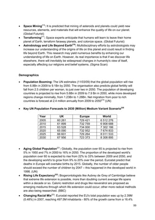 Space Mining216: It is predicted that mining of asteroids and planets could yield new
  resources, elements, and materials that will enhance the quality of life on our planet.
  (Global Futurist)
  Terraforming217: Space experts anticipate that humans will learn to leave their home
  planet of Earth, terraform faraway planets, and colonize space. (Global Futurist)
  Astrobiology and Life Beyond Earth218: Multidisciplinary efforts by astrobiologists may
  increase our understanding of the origins of life on this planet and could result in finding
  life beyond Earth. This research may yield numerous benefits by enhancing our
  understanding of life on Earth. However, its real importance is that if we discover life
  elsewhere, there will inevitably be widespread changes in humanity's view of itself,
  especially affecting our religions and belief systems. (Sigma Scan)


Demographics

  Population Booming: The UN estimates (11/03/09) that the global population will rise
  from 6.8Bn in 2009 to 9.1Bn by 2050. The organisation also predicts global fertility will
  fall from 2.5 children per woman, to just over two in 2050. The population of developing
  countries is projected to rise from 5.6Bn in 2009 to 7.9 Bn in 2050, while more developed
  regions change minimally, from 1.23Bn to 1.28Bn. Net migration from poor to rich
  countries is forecast at 2.4 million annually from 2009 to 2050219 (UN)

  Key UN Population Forecasts to 2030 (Million) Medium Variant Scenario220

               Year           UK                Europe             World
               2005          60 261             729 421          6 512 276
               2010          61 899             732 759          6 908 688
               2015          63 528             734 000          7 302 186
               2020          65 090             732 952          7 674 833
               2025          66 601             729 264          8 011 533
               2030          67 956             723 373          8 308 895


  Aging Global Population221: Globally, the population over 65 is projected to rise from
  5% in 1950 and 7% in 2000 to 16% in 2050. The proportion of the developed world's
  population over 60 is expected to rise from 22% to 33% between 2009 and 2050, and
  the developing world‗s to grow from 9% to 20% over the period. Eurostat predict that
  deaths in Europe will overtake births by 2015. Globally, the number of older people
  should exceed the number of children by 2047 – this happened in the developed world in
  1998. (UN)
  Rising Life Expectancy222: Biogerontologists like Aubrey de Grey of Cambridge believe
  that extreme life extension is possible, more than doubling current average life spans
  within a decade or so. Caloric restriction and drugs like resveratrol are proposed as
  emerging mediums through which life extension could occur; other more radical methods
  are also being researched. (BBC)
  Changing Racial Mix223: Eurostat reported the EU's total population was up by 2.39M
  (0.48%) in 2007, reaching 497.5M inhabitants - 80% of the growth came from a 16.4%

                                                                                            99
 