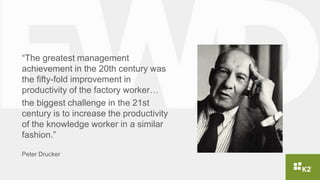 “The greatest management
achievement in the 20th century was
the fifty-fold improvement in
productivity of the factory worker…
the biggest challenge in the 21st
century is to increase the productivity
of the knowledge worker in a similar
fashion.”
Peter Drucker
 