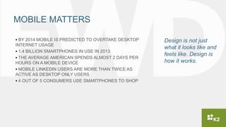 MOBILE MATTERS
 BY 2014 MOBILE IS PREDICTED TO OVERTAKE DESKTOP
INTERNET USAGE
 1.4 BILLION SMARTPHONES IN USE IN 2013
 THE AVERAGE AMERICAN SPENDS ALMOST 2 DAYS PER
HOURS ON A MOBILE DEVICE
 MOBILE LINKEDIN USERS ARE MORE THAN TWICE AS
ACTIVE AS DESKTOP ONLY USERS
 4 OUT OF 5 CONSUMERS USE SMARTPHONES TO SHOP
Design is not just
what it looks like and
feels like. Design is
how it works.
 