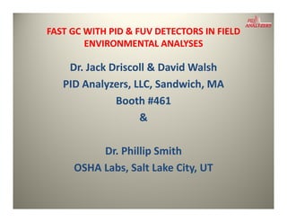 FAST GC WITH PID & FUV DETECTORS IN FIELD 
        ENVIRONMENTAL ANALYSES
        ENVIRONMENTAL ANALYSES

    Dr. Jack Driscoll & David Walsh
    Dr Jack Driscoll & David Walsh
   PID Analyzers, LLC, Sandwich, MA
              Booth #461
                   h 6
                   &

          Dr. Phillip Smith
          Dr. Phillip Smith
     OSHA Labs, Salt Lake City, UT
 