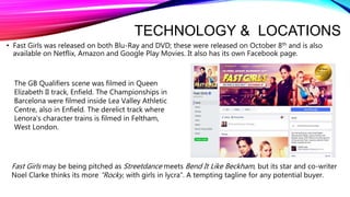 TECHNOLOGY & LOCATIONS
• Fast Girls was released on both Blu-Ray and DVD; these were released on October 8th and is also
available on Netflix, Amazon and Google Play Movies. It also has its own Facebook page.
The GB Qualifiers scene was filmed in Queen
Elizabeth II track, Enfield. The Championships in
Barcelona were filmed inside Lea Valley Athletic
Centre, also in Enfield. The derelict track where
Lenora's character trains is filmed in Feltham,
West London.
Fast Girls may be being pitched as Streetdance meets Bend It Like Beckham, but its star and co-writer
Noel Clarke thinks its more “Rocky, with girls in lycra”. A tempting tagline for any potential buyer.
 