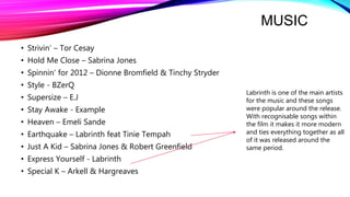 MUSIC
• Strivin’ – Tor Cesay
• Hold Me Close – Sabrina Jones
• Spinnin’ for 2012 – Dionne Bromfield & Tinchy Stryder
• Style - BZerQ
• Supersize – E.J
• Stay Awake - Example
• Heaven – Emeli Sande
• Earthquake – Labrinth feat Tinie Tempah
• Just A Kid – Sabrina Jones & Robert Greenfield
• Express Yourself - Labrinth
• Special K – Arkell & Hargreaves
Labrinth is one of the main artists
for the music and these songs
were popular around the release.
With recognisable songs within
the film it makes it more modern
and ties everything together as all
of it was released around the
same period.
 