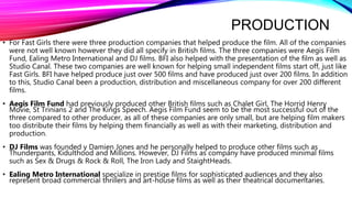 PRODUCTION
• For Fast Girls there were three production companies that helped produce the film. All of the companies
were not well known however they did all specify in British films. The three companies were Aegis Film
Fund, Ealing Metro International and DJ films. BFI also helped with the presentation of the film as well as
Studio Canal. These two companies are well known for helping small independent films start off, just like
Fast Girls. BFI have helped produce just over 500 films and have produced just over 200 films. In addition
to this, Studio Canal been a production, distribution and miscellaneous company for over 200 different
films.
• Aegis Film Fund had previously produced other British films such as Chalet Girl, The Horrid Henry
Movie, St Trinians 2 and The Kings Speech. Aegis Film Fund seem to be the most successful out of the
three compared to other producer, as all of these companies are only small, but are helping film makers
too distribute their films by helping them financially as well as with their marketing, distribution and
production.
• DJ Films was founded y Damien Jones and he personally helped to produce other films such as
Thunderpants, Kidulthood and Millions. However, DJ Films as company have produced minimal films
such as Sex & Drugs & Rock & Roll, The Iron Lady and StaightHeads.
• Ealing Metro International specialize in prestige films for sophisticated audiences and they also
represent broad commercial thrillers and art-house films as well as their theatrical documentaries.
 
