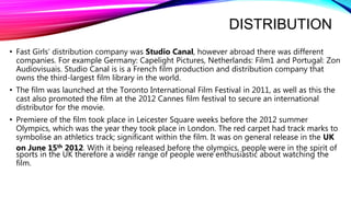 DISTRIBUTION
• Fast Girls’ distribution company was Studio Canal, however abroad there was different
companies. For example Germany: Capelight Pictures, Netherlands: Film1 and Portugal: Zon
Audiovisuais. Studio Canal is is a French film production and distribution company that
owns the third-largest film library in the world.
• The film was launched at the Toronto International Film Festival in 2011, as well as this the
cast also promoted the film at the 2012 Cannes film festival to secure an international
distributor for the movie.
• Premiere of the film took place in Leicester Square weeks before the 2012 summer
Olympics, which was the year they took place in London. The red carpet had track marks to
symbolise an athletics track; significant within the film. It was on general release in the UK
on June 15th 2012. With it being released before the olympics, people were in the spirit of
sports in the UK therefore a wider range of people were enthusiastic about watching the
film.
 