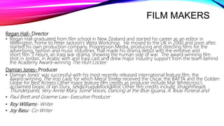 FILM MAKERS
Regan Hall- Director
• Regan Hall graduated from film school in New Zealand and started his career as an editor in
Wellington, home to Peter Jackson’s Weta Workshop. He moved to the UK in 2000 and soon after,
started his own production company, Progression Media, producing and directing films for the
advertising, fashion and music industries. Hall made his drama debut with the emotive and
short film 3 Hours, an Iraqi war drama, showing the human side of war. The award-winning film
shot in Jordan, in Arabic with and Iraqi cast and drew major industry support from the team behind
the Academy Award-winning The Hurt Locker.
Damian Jones- Producer
• Damian Jones' was successful with his most recently released international feature film, the
Award-winning The Iron Lady, for which Meryl Streep received the Oscar, the BAFTA and the Golden
Globe for Best Actress.Other major feature film credits as producer include Mat Whitecross's
acclaimed biopic of Ian Dury, Sex&Drugs&Rock&Roll. Other film credits include Straightheads,
Thunderpants, Very Annie Mary, Some Voices, Dancing at the Blue Iguana, A Texas Funeral and
• Paul Brett and Graeme Law- Executive Producer
• Roy Williams- Writer
• Joy Basu- Co-Writer
 