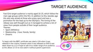TARGET AUDIENCE
To begin with the BBFC certificate was rated a 12A when it was
released in the cinema, however when it was released on DVD it was
taken down to a 12 in hope to sell it to a wider range of an audience,
as this allows 12-15 to now watch it without parent supervision.
Fast Girls target audience is mainly aged 16-25, which follow the
main age groups within the film. In addition to this, besides age
this also was aimed at those who enjoy sport and was a
promotion for the lead up to the Olympics. The timing of the
release was well thought out as it managed to achieve a lot of
views from people outside of their target audience.
Themes:
• Sport (Athletics)
• Relationship ( love, friends, family)
• Dreams
 