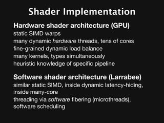 Shader Implementation
Hardware shader architecture (GPU)
static SIMD warps
many dynamic hardware threads, tens of cores
ﬁne-grained dynamic load balance
many kernels, types simultaneously
heuristic knowledge of speciﬁc pipeline

Software shader architecture (Larrabee)
similar static SIMD, inside dynamic latency-hiding,
inside many-core
threading via software ﬁbering (microthreads),
software scheduling
 