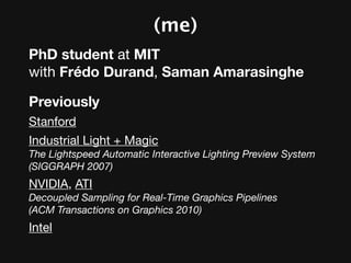 (me)
PhD student at MIT
with Frédo Durand, Saman Amarasinghe

Previously
Stanford
Industrial Light + Magic
The Lightspeed Automatic Interactive Lighting Preview System
(SIGGRAPH 2007)
NVIDIA, ATI
Decoupled Sampling for Real-Time Graphics Pipelines
(ACM Transactions on Graphics 2010)
Intel
 