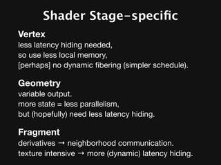 Shader Stage-speciﬁc Variation
Vertex
less latency hiding needed,
so use less local memory,
[perhaps] no dynamic ﬁbering (simpler schedule).

Geometry
variable output.
more state = less parallelism,
but (hopefully) need less latency hiding.

Fragment
derivatives → neighborhood communication.
texture intensive → more (dynamic) latency hiding.
 