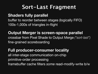 Sort-Last Fragment
Shaders fully parallel
buffer to reorder between stages (logically FIFO)
100s-1,000s of triangles in-ﬂight

Output Merger is screen-space parallel
crossbar from Pixel Shade to Output Merge (“sort-last”)
ﬁne-grained scoreboarding

Full producer-consumer locality
all inter-stage communication on-chip
primitive-order processing
framebuffer cache ﬁlters some read-modify-write b/w
 