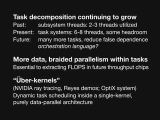 Task decomposition continuing to grow
Past:	 	 subsystem threads: 2-3 threads utilized
Present: 	 task systems: 6-8 threads, some headroom
Future: 

 many more tasks, reduce false dependence

        
 orchestration language?

More data, braided parallelism within tasks
Essential to extracting FLOPS in future throughput chips

“Über-kernels”
(NVIDIA ray tracing, Reyes demos; OptiX system)
Dynamic task scheduling inside a single-kernel,
purely data-parallel architecture
 