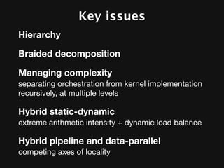 Key issues
Hierarchy

Braided decomposition

Managing complexity
separating orchestration from kernel implementation
recursively, at multiple levels

Hybrid static-dynamic
extreme arithmetic intensity + dynamic load balance

Hybrid pipeline and data-parallel
competing axes of locality
 