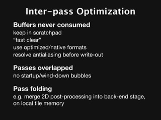 Inter-pass Optimization
Buffers never consumed
keep in scratchpad
“fast clear”
use optimized/native formats
resolve antialiasing before write-out

Passes overlapped
no startup/wind-down bubbles

Pass folding
e.g. merge 2D post-processing into back-end stage,
on local tile memory
 