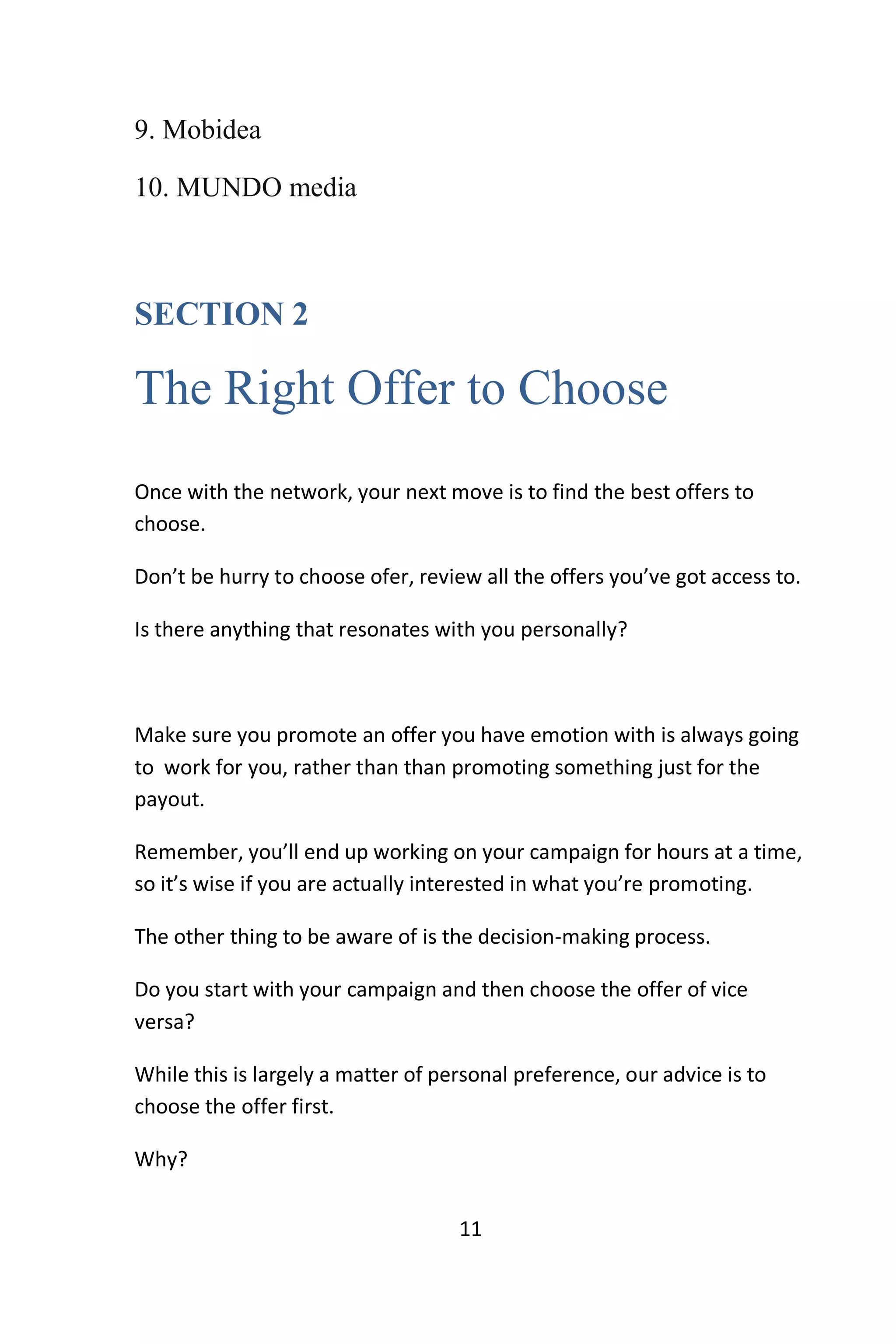 11
9. Mobidea
10. MUNDO media
SECTION 2
The Right Offer to Choose
Once with the network, your next move is to find the best offers to
choose.
Don’t be hurry to choose ofer, review all the offers you’ve got access to.
Is there anything that resonates with you personally?
Make sure you promote an offer you have emotion with is always going
to work for you, rather than than promoting something just for the
payout.
Remember, you’ll end up working on your campaign for hours at a time,
so it’s wise if you are actually interested in what you’re promoting.
The other thing to be aware of is the decision-making process.
Do you start with your campaign and then choose the offer of vice
versa?
While this is largely a matter of personal preference, our advice is to
choose the offer first.
Why?
 