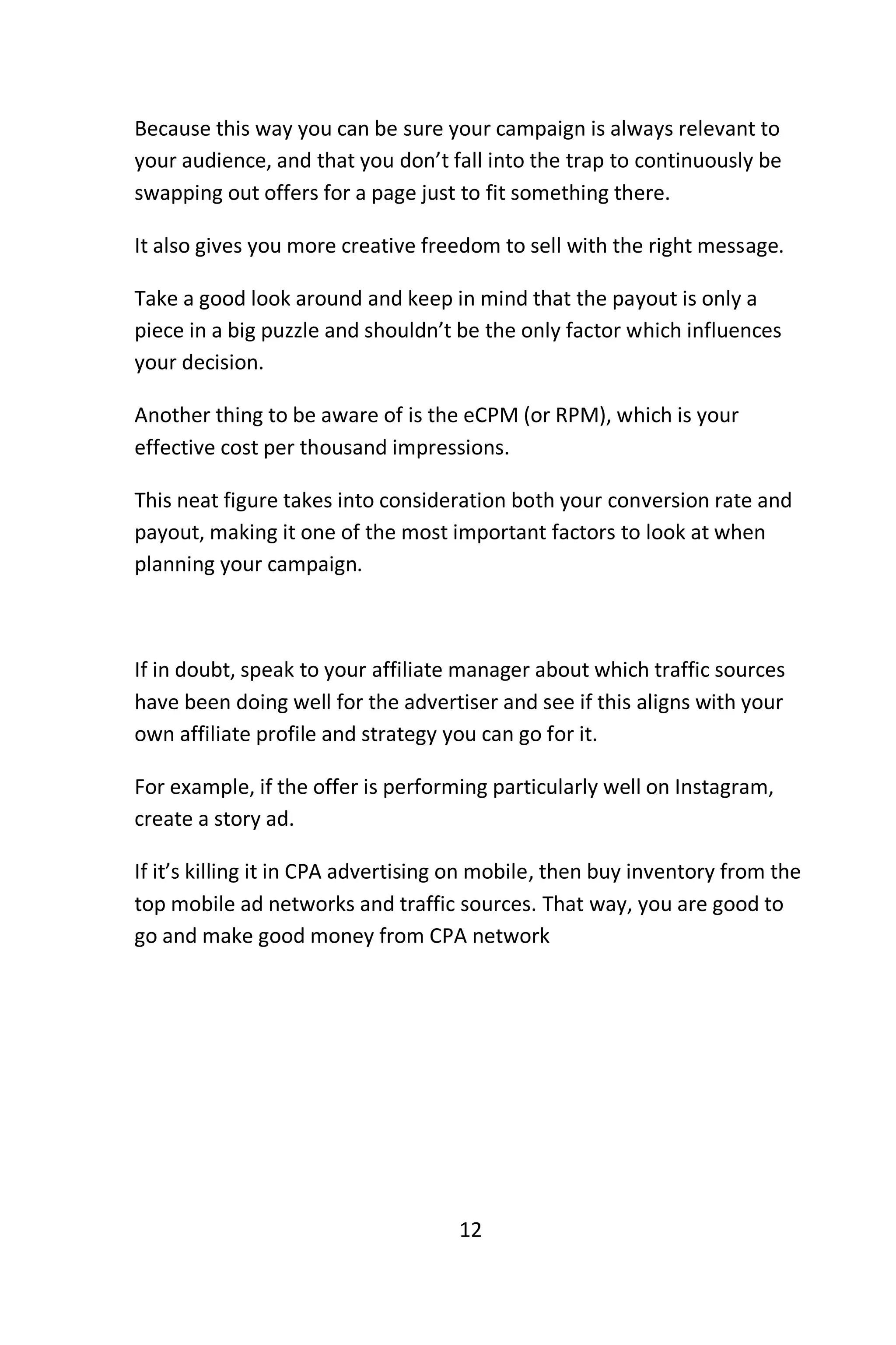 12
Because this way you can be sure your campaign is always relevant to
your audience, and that you don’t fall into the trap to continuously be
swapping out offers for a page just to fit something there.
It also gives you more creative freedom to sell with the right message.
Take a good look around and keep in mind that the payout is only a
piece in a big puzzle and shouldn’t be the only factor which influences
your decision.
Another thing to be aware of is the eCPM (or RPM), which is your
effective cost per thousand impressions.
This neat figure takes into consideration both your conversion rate and
payout, making it one of the most important factors to look at when
planning your campaign.
If in doubt, speak to your affiliate manager about which traffic sources
have been doing well for the advertiser and see if this aligns with your
own affiliate profile and strategy you can go for it.
For example, if the offer is performing particularly well on Instagram,
create a story ad.
If it’s killing it in CPA advertising on mobile, then buy inventory from the
top mobile ad networks and traffic sources. That way, you are good to
go and make good money from CPA network
 