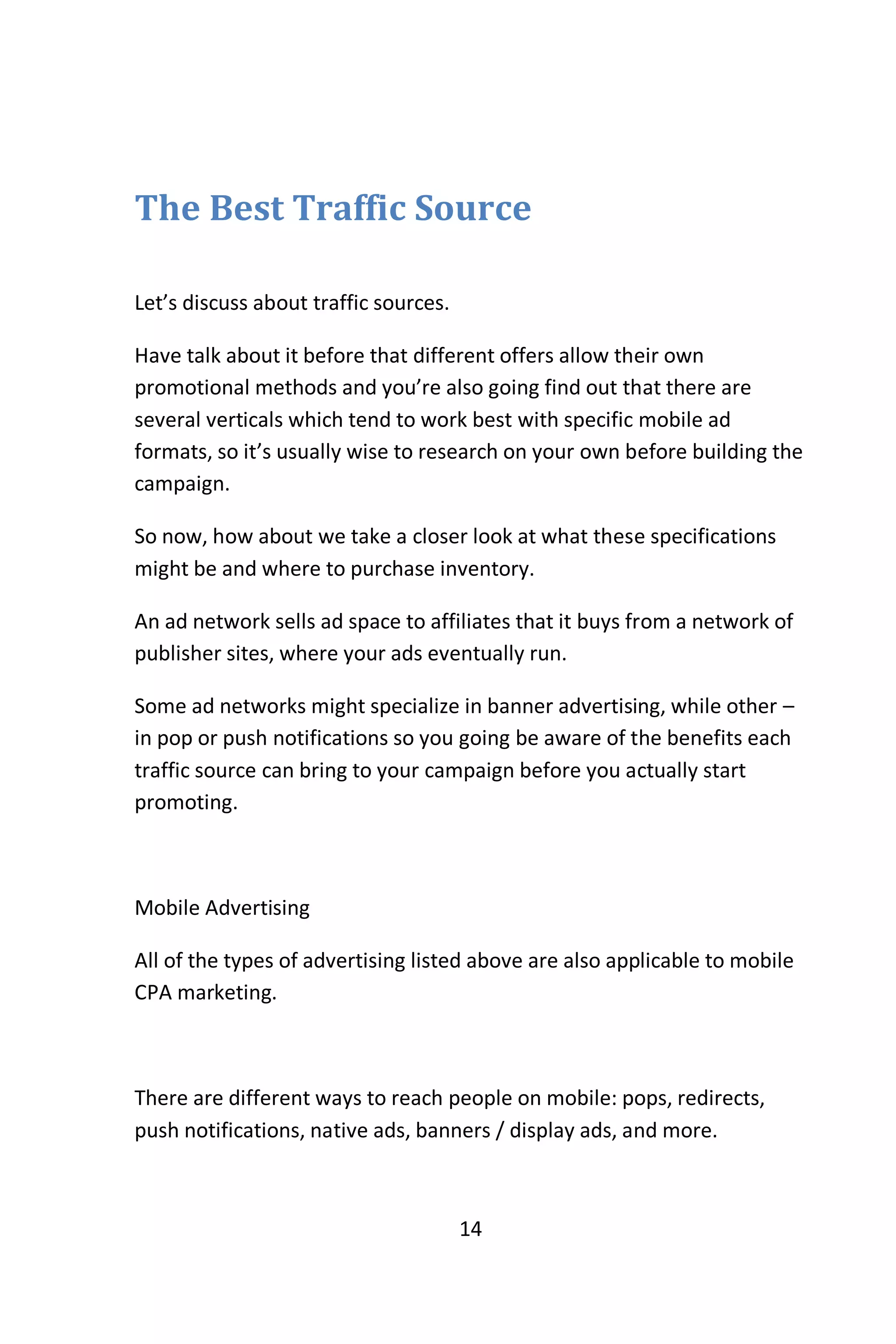 14
The Best Traffic Source
Let’s discuss about traffic sources.
Have talk about it before that different offers allow their own
promotional methods and you’re also going find out that there are
several verticals which tend to work best with specific mobile ad
formats, so it’s usually wise to research on your own before building the
campaign.
So now, how about we take a closer look at what these specifications
might be and where to purchase inventory.
An ad network sells ad space to affiliates that it buys from a network of
publisher sites, where your ads eventually run.
Some ad networks might specialize in banner advertising, while other –
in pop or push notifications so you going be aware of the benefits each
traffic source can bring to your campaign before you actually start
promoting.
Mobile Advertising
All of the types of advertising listed above are also applicable to mobile
CPA marketing.
There are different ways to reach people on mobile: pops, redirects,
push notifications, native ads, banners / display ads, and more.
 