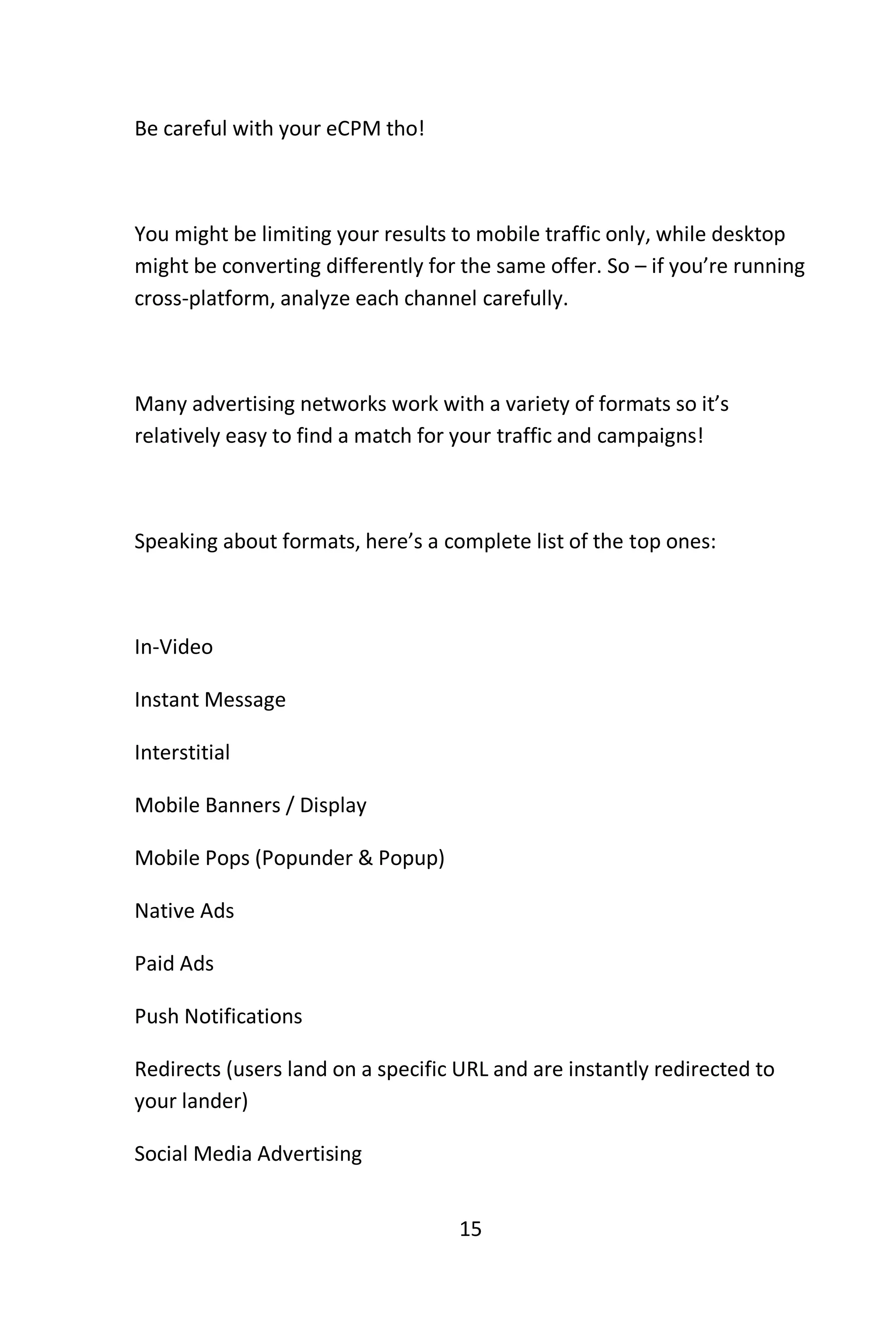 15
Be careful with your eCPM tho!
You might be limiting your results to mobile traffic only, while desktop
might be converting differently for the same offer. So – if you’re running
cross-platform, analyze each channel carefully.
Many advertising networks work with a variety of formats so it’s
relatively easy to find a match for your traffic and campaigns!
Speaking about formats, here’s a complete list of the top ones:
In-Video
Instant Message
Interstitial
Mobile Banners / Display
Mobile Pops (Popunder & Popup)
Native Ads
Paid Ads
Push Notifications
Redirects (users land on a specific URL and are instantly redirected to
your lander)
Social Media Advertising
 