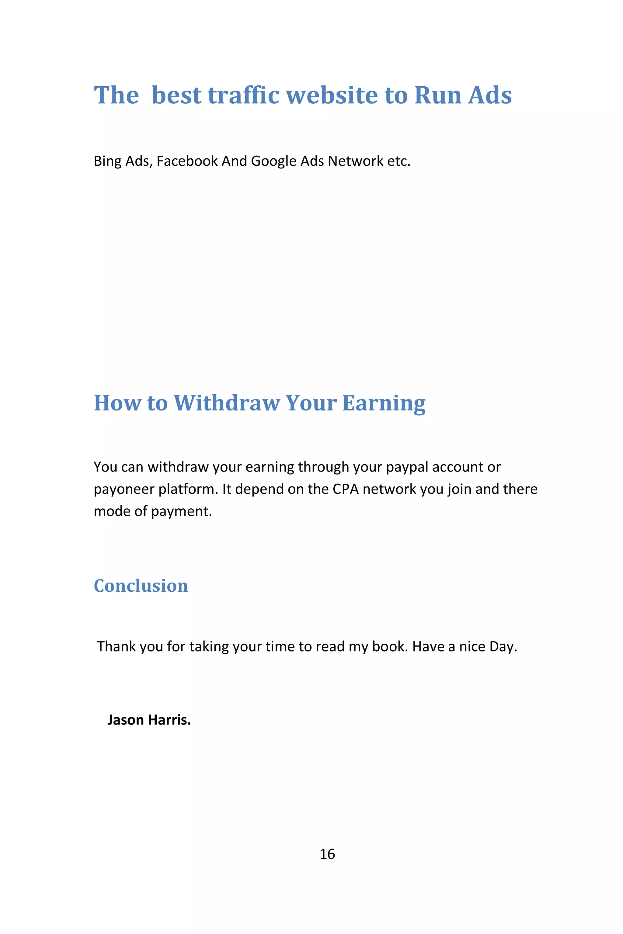 16
The best traffic website to Run Ads
Bing Ads, Facebook And Google Ads Network etc.
How to Withdraw Your Earning
You can withdraw your earning through your paypal account or
payoneer platform. It depend on the CPA network you join and there
mode of payment.
Conclusion
Thank you for taking your time to read my book. Have a nice Day.
Jason Harris.
 
