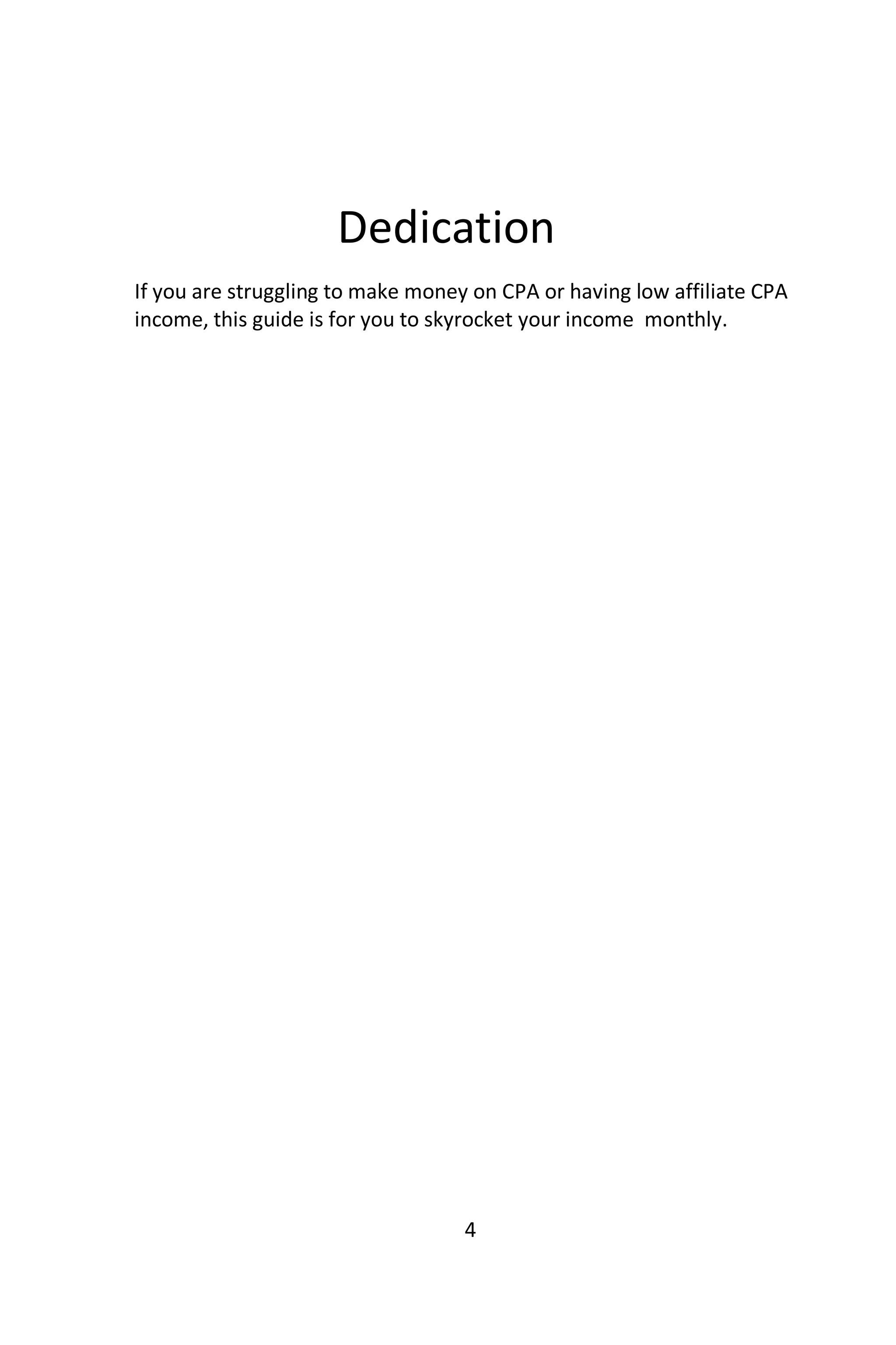 4
Dedication
If you are struggling to make money on CPA or having low affiliate CPA
income, this guide is for you to skyrocket your income monthly.
 