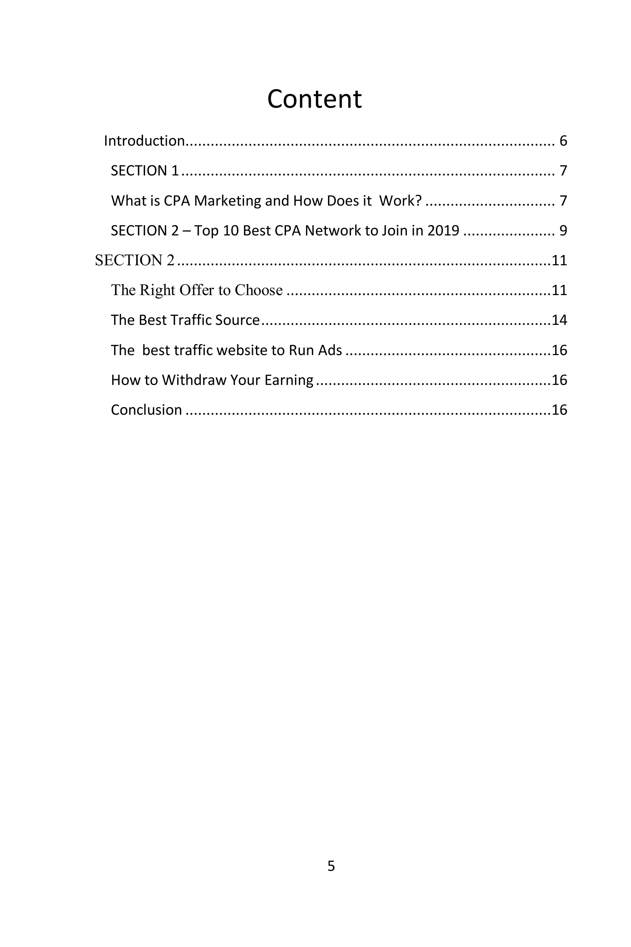 5
Content
Introduction........................................................................................ 6
SECTION 1......................................................................................... 7
What is CPA Marketing and How Does it Work? ............................... 7
SECTION 2 – Top 10 Best CPA Network to Join in 2019 ...................... 9
SECTION 2.........................................................................................11
The Right Offer to Choose ...............................................................11
The Best Traffic Source.....................................................................14
The best traffic website to Run Ads .................................................16
How to Withdraw Your Earning........................................................16
Conclusion .......................................................................................16
 