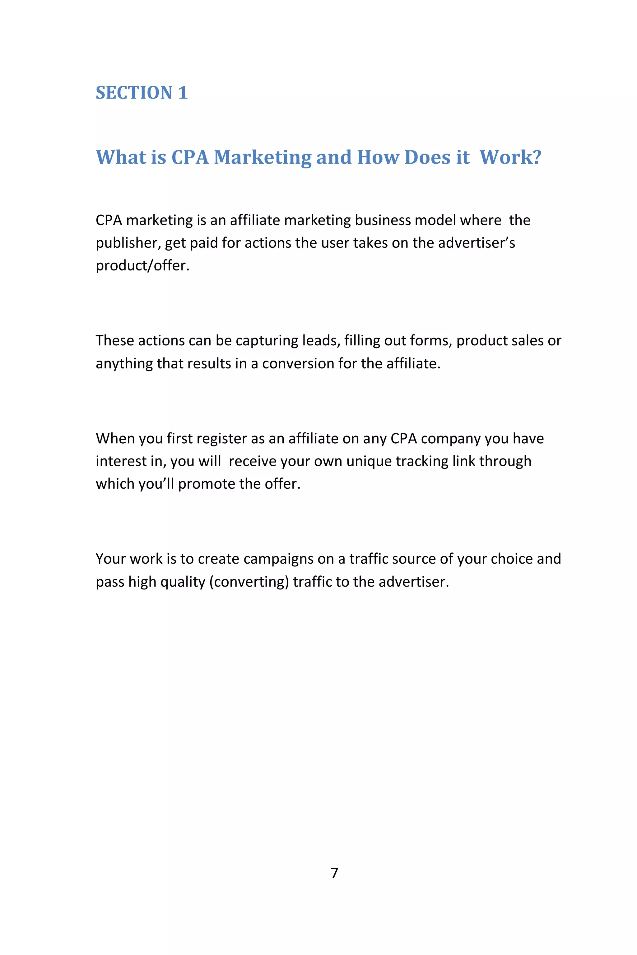 7
SECTION 1
What is CPA Marketing and How Does it Work?
CPA marketing is an affiliate marketing business model where the
publisher, get paid for actions the user takes on the advertiser’s
product/offer.
These actions can be capturing leads, filling out forms, product sales or
anything that results in a conversion for the affiliate.
When you first register as an affiliate on any CPA company you have
interest in, you will receive your own unique tracking link through
which you’ll promote the offer.
Your work is to create campaigns on a traffic source of your choice and
pass high quality (converting) traffic to the advertiser.
 