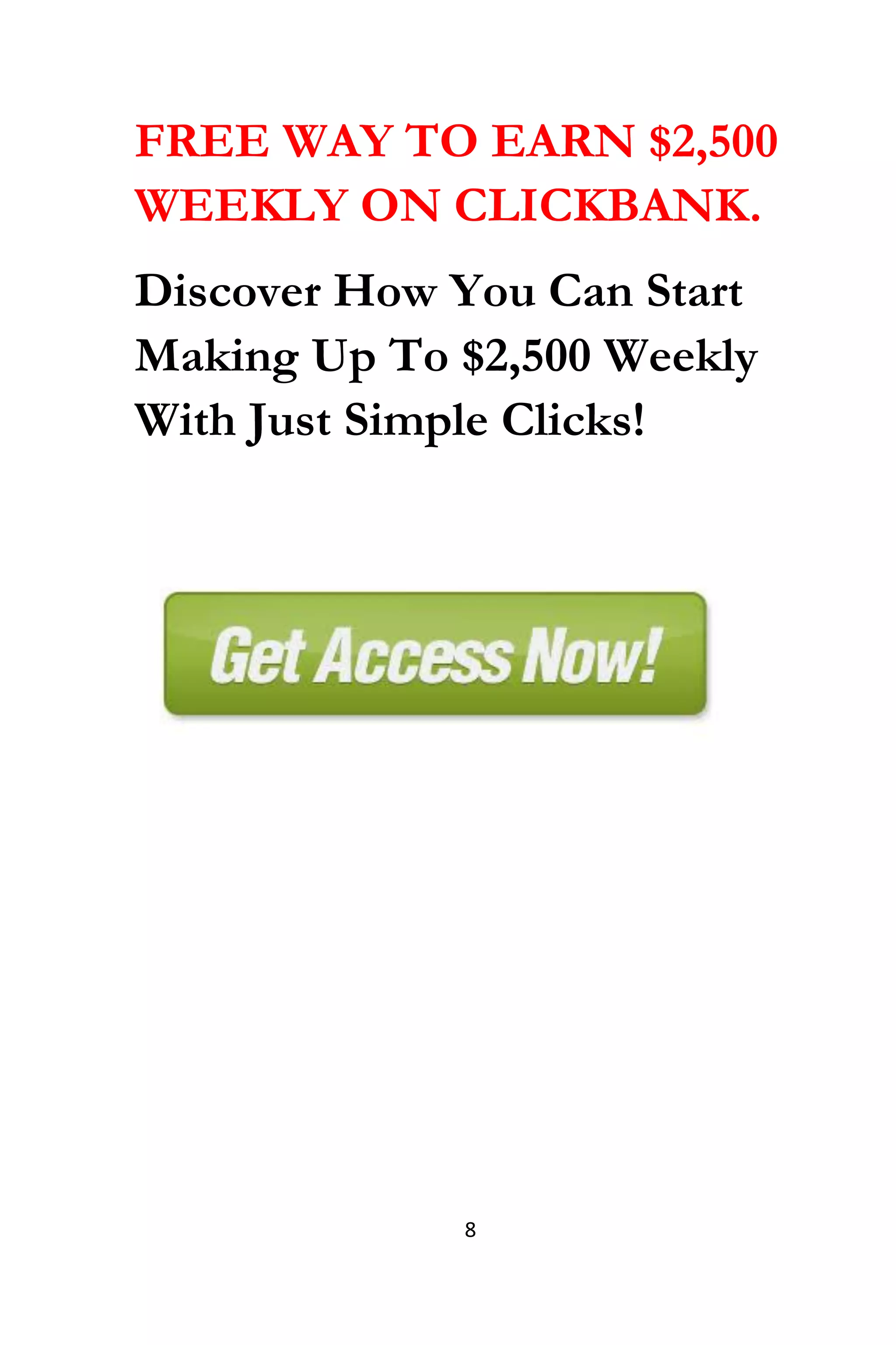 8
FREE WAY TO EARN $2,500
WEEKLY ON CLICKBANK.
Discover How You Can Start
Making Up To $2,500 Weekly
With Just Simple Clicks!
 