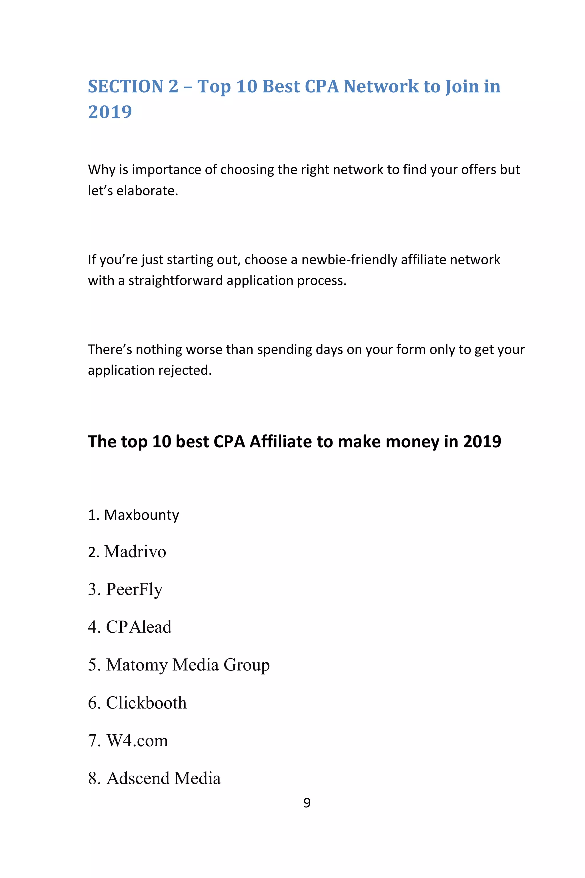 9
SECTION 2 – Top 10 Best CPA Network to Join in
2019
Why is importance of choosing the right network to find your offers but
let’s elaborate.
If you’re just starting out, choose a newbie-friendly affiliate network
with a straightforward application process.
There’s nothing worse than spending days on your form only to get your
application rejected.
The top 10 best CPA Affiliate to make money in 2019
1. Maxbounty
2. Madrivo
3. PeerFly
4. CPAlead
5. Matomy Media Group
6. Clickbooth
7. W4.com
8. Adscend Media
 
