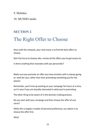 11
9. Mobidea
10. MUNDO media
SECTION 2
The Right Offer to Choose
Once with the network, your next move is to find the best offers to
choose.
Don’t be hurry to choose ofer, review all the offers you’ve got access to.
Is there anything that resonates with you personally?
Make sure you promote an offer you have emotion with is always going
to work for you, rather than than promoting something just for the
payout.
Remember, you’ll end up working on your campaign for hours at a time,
so it’s wise if you are actually interested in what you’re promoting.
The other thing to be aware of is the decision-making process.
Do you start with your campaign and then choose the offer of vice
versa?
While this is largely a matter of personal preference, our advice is to
choose the offer first.
Why?
 