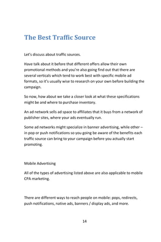 14
The Best Traffic Source
Let’s discuss about traffic sources.
Have talk about it before that different offers allow their own
promotional methods and you’re also going find out that there are
several verticals which tend to work best with specific mobile ad
formats, so it’s usually wise to research on your own before building the
campaign.
So now, how about we take a closer look at what these specifications
might be and where to purchase inventory.
An ad network sells ad space to affiliates that it buys from a network of
publisher sites, where your ads eventually run.
Some ad networks might specialize in banner advertising, while other –
in pop or push notifications so you going be aware of the benefits each
traffic source can bring to your campaign before you actually start
promoting.
Mobile Advertising
All of the types of advertising listed above are also applicable to mobile
CPA marketing.
There are different ways to reach people on mobile: pops, redirects,
push notifications, native ads, banners / display ads, and more.
 