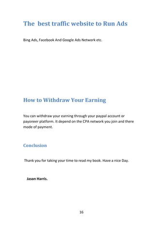 16
The best traffic website to Run Ads
Bing Ads, Facebook And Google Ads Network etc.
How to Withdraw Your Earning
You can withdraw your earning through your paypal account or
payoneer platform. It depend on the CPA network you join and there
mode of payment.
Conclusion
Thank you for taking your time to read my book. Have a nice Day.
Jason Harris.
 