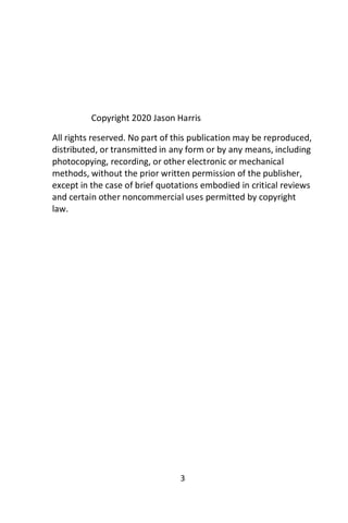 3
Copyright 2020 Jason Harris
All rights reserved. No part of this publication may be reproduced,
distributed, or transmitted in any form or by any means, including
photocopying, recording, or other electronic or mechanical
methods, without the prior written permission of the publisher,
except in the case of brief quotations embodied in critical reviews
and certain other noncommercial uses permitted by copyright
law.
 