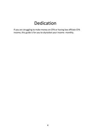 4
Dedication
If you are struggling to make money on CPA or having low affiliate CPA
income, this guide is for you to skyrocket your income monthly.
 