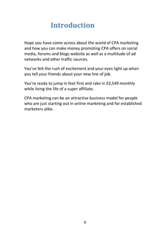 6
Introduction
Hope you have come across about the world of CPA marketing
and how you can make money promoting CPA offers on social
media, forums and blogs website as well as a multitude of ad
networks and other traffic sources.
You’ve felt the rush of excitement and your eyes light up when
you tell your friends about your new line of job.
You’re ready to jump in feet first and rake in $3,549 monthly
while living the life of a super affiliate.
CPA marketing can be an attractive business model for people
who are just starting out in online marketing and for established
marketers alike.
 