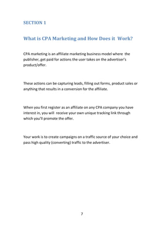 7
SECTION 1
What is CPA Marketing and How Does it Work?
CPA marketing is an affiliate marketing business model where the
publisher, get paid for actions the user takes on the advertiser’s
product/offer.
These actions can be capturing leads, filling out forms, product sales or
anything that results in a conversion for the affiliate.
When you first register as an affiliate on any CPA company you have
interest in, you will receive your own unique tracking link through
which you’ll promote the offer.
Your work is to create campaigns on a traffic source of your choice and
pass high quality (converting) traffic to the advertiser.
 