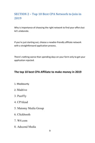9
SECTION 2 – Top 10 Best CPA Network to Join in
2019
Why is importance of choosing the right network to find your offers but
let’s elaborate.
If you’re just starting out, choose a newbie-friendly affiliate network
with a straightforward application process.
There’s nothing worse than spending days on your form only to get your
application rejected.
The top 10 best CPA Affiliate to make money in 2019
1. Maxbounty
2. Madrivo
3. PeerFly
4. CPAlead
5. Matomy Media Group
6. Clickbooth
7. W4.com
8. Adscend Media
 