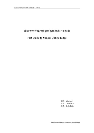 南开大学在线程序裁判系统快速上手指南




       南开大学在线程序裁判系统快速上手指南

         Fast Guide to Nankai Online Judge




                                           制作：Alphard
                                           时间：2008-9-20
                                           版本：0.01 Beta




                             Fast Guide to Nankai University Online Judge
 