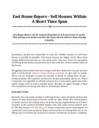 Fast Home Buyers - Sell Houses Within
A Short Time Span
--------------------------=-------------------------
Fast Home Buyers can be contacted anytime to sell your house in weeks.
They will pay you instant cash for the house that is sold to a home buying
company.
-----------------------------------------------------
Sometimes, people are compelled to look for reliable sources to sell their
house as quickly as possible. Fast home buyers are highly active these days
buying different properties at a lucrative price. This new breed of companies
is offering home owners prices that are at par with the current market value of
the house.
Struggling homeowners who are trying to sell their home fast can get in touch
with a professional express home buying company to get cash in weeks.
There can be multiple reasons for people to think of selling their house -
tenant problem, job transfers, foreclosure, financial problem, and so on. These
companies are regarded as reliable compared to a real-estate agent who takes
rather longer time to find a suitable buyer. Besides, an agent charges a fixed
6% commission on house sale which a homebuyer doesn’t.
Economic Crisis:
Recently, the real-estate market is suffering from a crisis situation without any
buyers to take possession of houses ready for sale. Under this circumstance,
property owners are relying more on home buying organizations to sell their
property in the quickest possible manner. You may come across adverts such
as “We Buy Homes, We Buy Houses”. These companies can be immediately be
contacted to sell your property. Many home owners are losing their job or are
falling prey to foreclosure because of adverse worldwide economic condition.
 