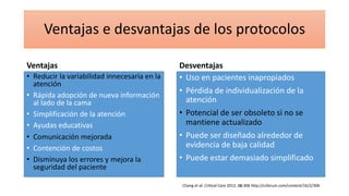 Ventajas e desvantajas de los protocolos
Ventajas
• Reducir la variabilidad innecesaria en la
atención
• Rápida adopción de nueva información
al lado de la cama
• Simplificación de la atención
• Ayudas educativas
• Comunicación mejorada
• Contención de costos
• Disminuya los errores y mejora la
seguridad del paciente
Desventajas
• Uso en pacientes inapropiados
• Pérdida de individualización de la
atención
• Potencial de ser obsoleto si no se
mantiene actualizado
• Puede ser diseñado alrededor de
evidencia de baja calidad
• Puede estar demasiado simplificado
Chang et al. Critical Care 2012, 16:306 http://ccforum.com/content/16/2/306
 