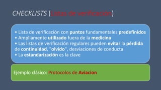 CHECKLISTS (Listas de verificación)
• Lista de verificación con puntos fundamentales predefinidos
• Ampliamente utilizado fuera de la medicina
• Las listas de verificación regulares pueden evitar la pérdida
de continuidad, "olvido", desviaciones de conducta
• La estandarización es la clave
Ejemplo clásico: Protocolos de Aviacion
 