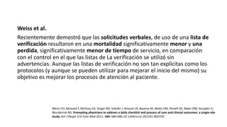 Weiss et al.
Recientemente demostró que las solicitudes verbales, de uso de una lista de
verificación resultaron en una mortalidad significativamente menor y una
perdida, significativamente menor de tiempo de servicio, en comparación
con el control en el que las listas de La verificación se utilizó sin
advertencias. Aunque las listas de verificación no son tan explícitas como los
protocolos (y aunque se pueden utilizar para mejorar el inicio del mismo) su
objetivo es mejorar los procesos de atención al paciente.
Weiss CH, Moazed F, McEvoy CA, Singer BD, Szleifer I, Amaral LA, Kwasny M, Wals CM, Persell SD, Baker DW, Sznajder JI,
Wunderink RG: Promp?ng physicians to address a daily checklist and process of care and clinical outcomes: a single-site
study. Am J Respir Crit Care Med 2011, 184: 680-686.10.1164/rccm.201101-0037OC
 