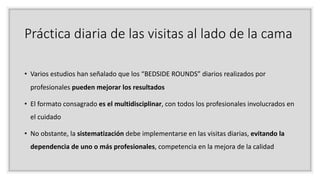 Práctica diaria de las visitas al lado de la cama
• Varios estudios han señalado que los “BEDSIDE ROUNDS” diarios realizados por
profesionales pueden mejorar los resultados
• El formato consagrado es el multidisciplinar, con todos los profesionales involucrados en
el cuidado
• No obstante, la sistematización debe implementarse en las visitas diarias, evitando la
dependencia de uno o más profesionales, competencia en la mejora de la calidad
 