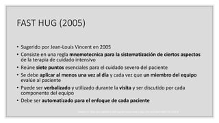 FAST HUG (2005)
• Sugerido por Jean-Louis Vincent en 2005
• Consiste en una regla mnemotecnica para la sistematización de ciertos aspectos
de la terapia de cuidado intensivo
• Reúne siete puntos esenciales para el cuidado severo del paciente
• Se debe aplicar al menos una vez al día y cada vez que un miembro del equipo
evalúe al paciente
• Puede ser verbalizado y utilizado durante la visita y ser discutido por cada
componente del equipo
• Debe ser automatizado para el enfoque de cada paciente
Vincent JL. Give your patient a fast hug (at least) once a day. Crit Care Med 2005;33:1225-9
 
