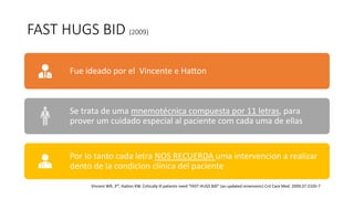 FAST HUGS BID (2009)
Fue ideado por el Vincente e Halon
Se trata de uma mnemotécnica compuesta por 11 letras, para
prover um cuidado especial al paciente com cada uma de ellas
Por lo tanto cada letra NOS RECUERDA uma intervencion a realizar
dento de la condicion clínica del paciente
Vincent WR, 3rd
, Hatton KW. Critically ill patients need “FAST HUGS BID” (an updated mnemonic) Crit Care Med. 2009;37:2326-7
 