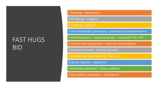 FAST HUGS
BID
F (Feeding) – alimentacion
A (Analgesia) - analgesia
S (Sedation) - sedacion
T (Thromboembolic prevention) - profilaxis de tromboembolismo
H (Head elevation) – cabeceira elevada – usualmente 30o a 45o
U (Ulcera stress prophylaxis) – ulcera de estrés profilaxis
G (Glucose controle) – controlar glicemia
S (Spontaneous breathing trial) – tubo em t
B (Bowel regimen) – deposición
I (Indweling catheteres) – revisar catéteres
D (de-esclation antibiotics) - descontinuar
 