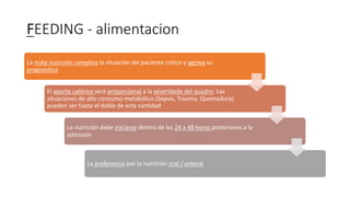 FEEDING - alimentacion
La mala nutrición complica la situación del paciente critico y agrava su
prognóstico
El aporte calórico será proporcional a la severidade del quadro: Las
situaciones de alto consumo metabólico (Sepsis, Trauma, Quemadura)
pueden ser hasta el doble de esta cantidad
La nutrición debe iniciarse dentro de las 24 a 48 horas posteriores a la
admisión
La preferencia por la nutrición oral / enteral
 
