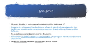 Analgesia
• El control del dolor es parte clave del manejo integral del paciente de UCI
• Los pacientes críYcos experimentan dolor no solo por la afección clínica subyacente, sino
también por procedimientos comunes, como examenes de aspiración, cambio de posicion,
baño, etc.
• No es fácil reconocer el dolor em este Ypo de usuários
• Comprender y cuanYﬁcar el dolor no siempre es fácil, y la percepción individual del dolor varía
ampliamente.
• Las escalas validadas deben ser uYlizadas para evaluar el dolor
 