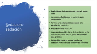 Sedacion:
sedación
• Regla básica: Primer dolor de control, luego
seda
• La sedación facilita que el paciente esté
confortable
• Permite una adaptación adecuada a la
ventilación mecánica
• Procedimientos de la UCI
• La descontinuación diaria de la sedación se ha
incluido en varios pautas, pero hay críticas a
esta práctica
• Se considera que el uso de escalas de
sedación reduce el uso excesivo de sedantes
 