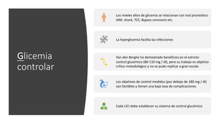 Glicemia
controlar
Los niveles altos de glicemia se relacionan con mal pronósYco:
IAM. shock, TCE, Bypass coronario etc.
La hiperglicemia facilita las infecciones
Van den Berghe ha demostrado beneficios en el estricto
control glucémico (80-110 mg / dl), pero su trabajo es objetivo
crítico metodológico y no se pudo replicar a gran escala
Los objetivos de control medidos (por debajo de 180 mg / dl)
son factibles y tienen una baja tasa de complicaciones
Cada UCI debe establecer su sistema de control glucémico
 