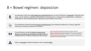 B = Bowel regímen: deposicion
Los pacientes críticos son más propensos al estreñimiento por una serie de factores, incluyendo: limitación de la
cama, uso de sedantes y opioides, bloqueadores neuromusculares, medicamentos vasopresores, mediadores
inflamatorios, shock, deshidratación y alteraciones electrolíticas, entre otros
El estreñimiento intesYnal puede provocar complicaciones como distensión abdominal, vómitos, agitación,
obstrucción intesYnal y perforación intesYnal
El estreñimiento intestinal tendría el potencial de
afectar el pronóstico de pacientes en estado crítico en
múltiples formas. Podemos clasificarlas como causas:
Causas mecánicas (aumento del tiempo de ventilación mecánica)
Causas nutricionales (los pacientes pueden retrasar o incluso no alcanzar su
objetivo nutricional estimado por ruta enteral ... aumento de infecciones)
Translocación bacteriana (lesión de la mucosa intestinal y translocación de
bacterias por esta mucosa lesionada)
Debe ser valorado el hábito intesYnal en forma regular/diária
 